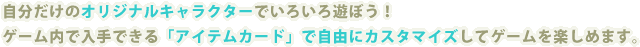 自分だけのオリジナルキャラクターでいろいろ遊ぼう!ゲーム内で入手できる「アイテムカード」で自由にカスタマイズしてゲームを楽しめます。 説明